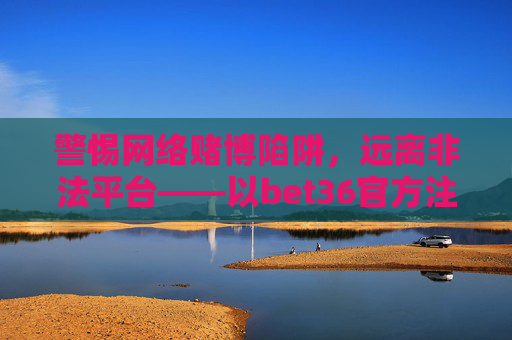 警惕网络赌博陷阱，远离非法平台——以bet36官方注册平台为例，警惕网络赌博陷阱，远离bet36非法平台