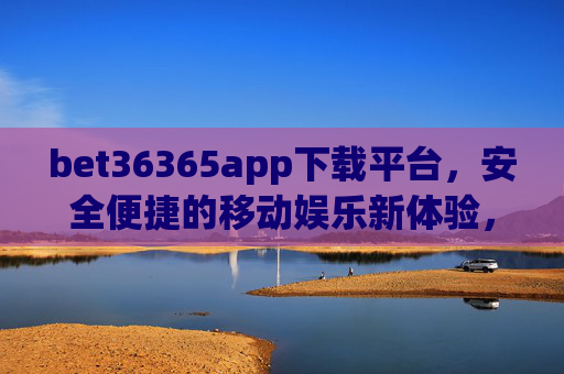 bet36365app下载平台，安全便捷的移动娱乐新体验，bet36365app下载平台，安全便捷的移动娱乐新体验