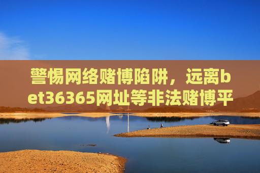 警惕网络赌博陷阱，远离bet36365网址等非法赌博平台