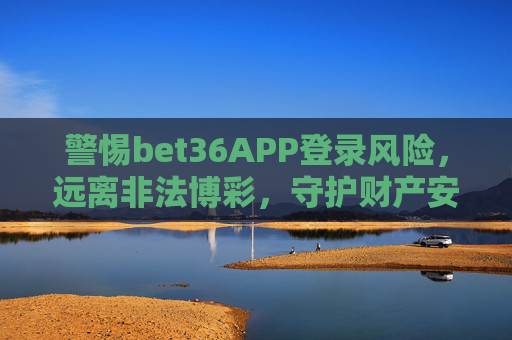 警惕bet36APP登录风险，远离非法博彩，守护财产安全，警惕bet36APP登录风险，远离非法博彩，守护财产安全
