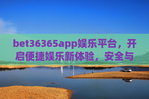 bet36365app娱乐平台，开启便捷娱乐新体验，安全与乐趣并存