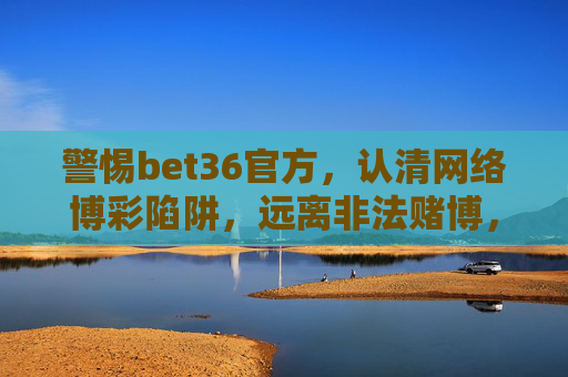警惕bet36官方，认清网络博彩陷阱，远离非法赌博，警惕bet36官方与网络博彩陷阱，远离非法赌博