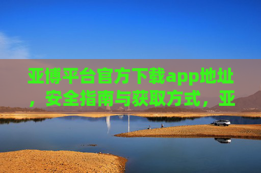 亚博平台官方下载app地址，安全指南与获取方式，亚博平台官方下载app地址、安全指南与获取方式