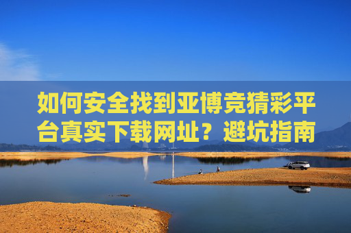 如何安全找到亚博竞猜彩平台真实下载网址？避坑指南，亚博竞猜彩平台安全下载网址避坑指南