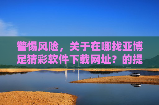 警惕风险，关于在哪找亚博足猜彩软件下载网址？的提醒