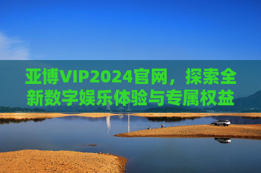 亚博VIP2024官网，探索全新数字娱乐体验与专属权益，亚博VIP2024官网，探索全新数字娱乐体验与专属权益