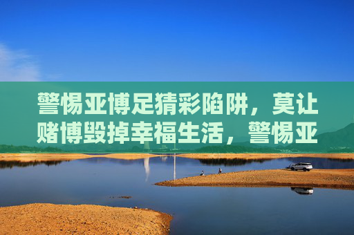 警惕亚博足猜彩陷阱，莫让赌博毁掉幸福生活，警惕亚博足猜彩陷阱，莫让赌博毁掉幸福生活
