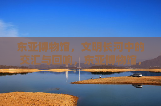 东亚博物馆，文明长河中的交汇与回响，东亚博物馆，文明长河的交汇与回响