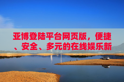 亚博登陆平台网页版，便捷、安全、多元的在线娱乐新体验，亚博网页版，便捷安全多元的在线娱乐新体验