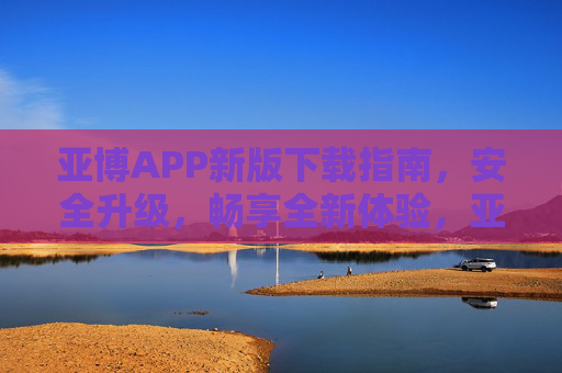 亚博APP新版下载指南，安全升级，畅享全新体验，亚博APP新版下载指南，安全升级，畅享全新体验