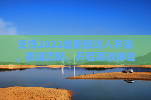 亚博2022最新版进入界面，极速流畅，开启高效体验新篇章，亚博2022最新版，极速流畅界面，开启高效体验新篇章