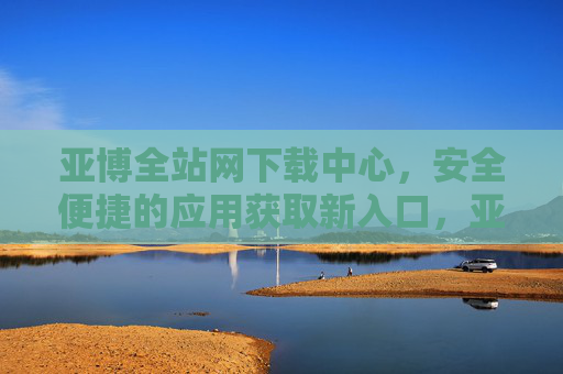 亚博全站网下载中心，安全便捷的应用获取新入口，亚博全站网下载中心，安全便捷的应用获取新入口