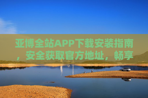 亚博全站APP下载安装指南，安全获取官方地址，畅享便捷服务，亚博全站APP官方安全下载安装指南