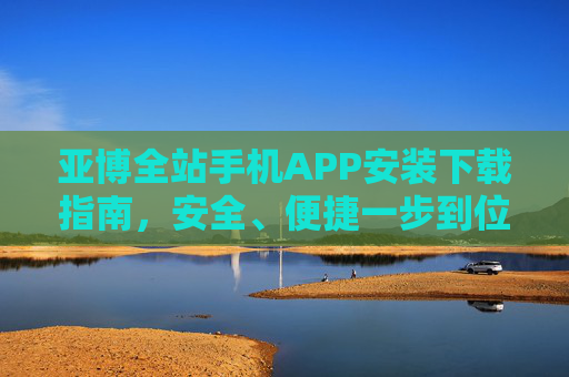亚博全站手机APP安装下载指南，安全、便捷一步到位