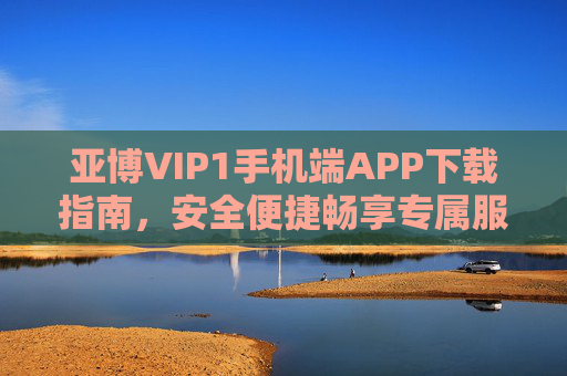亚博VIP1手机端APP下载指南，安全便捷畅享专属服务，亚博VIP1手机端APP下载指南，安全便捷畅享专属服务