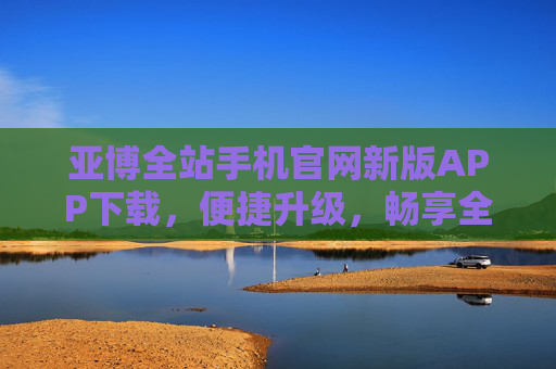亚博全站手机官网新版APP下载，便捷升级，畅享全新移动体验，亚博全站新版APP下载，便捷升级，畅享全新移动体验