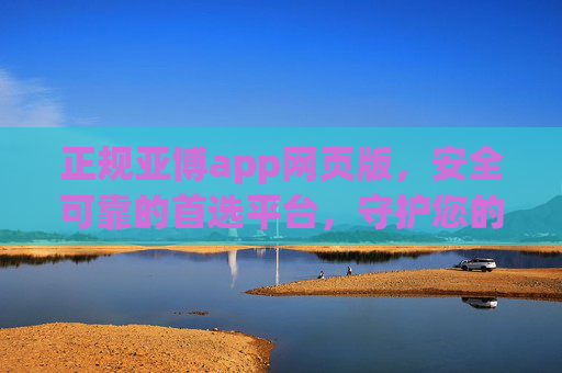 正规亚博app网页版，安全可靠的首选平台，守护您的每一份投入，正规亚博app网页版，安全可靠首选，守护您的每一份投入