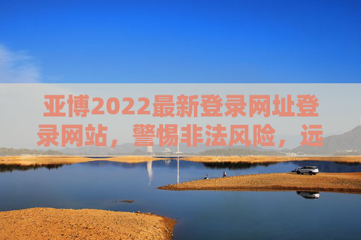 亚博2022最新登录网址登录网站，警惕非法风险，远离网络赌博，亚博2022登录网址警示，警惕非法风险，远离网络赌博