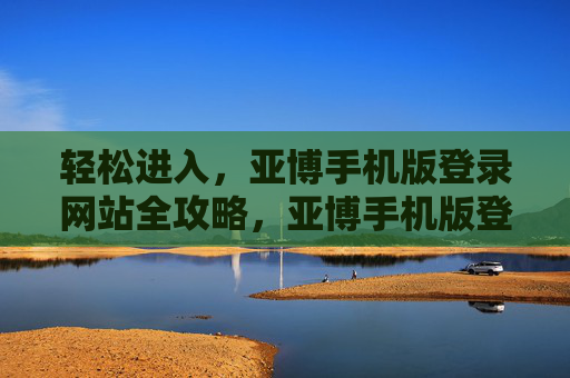 轻松进入，亚博手机版登录网站全攻略，亚博手机版登录网站轻松进入全攻略