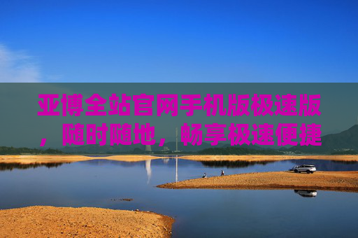 亚博全站官网手机版极速版，随时随地，畅享极速便捷体验，亚博全站官网手机版极速版，随时随地畅享极速便捷体验