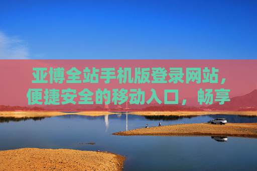 亚博全站手机版登录网站，便捷安全的移动入口，畅享一站式服务体验，亚博全站手机版登录，便捷安全，畅享一站式服务