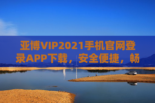 亚博VIP2021手机官网登录APP下载，安全便捷，畅享专属服务，亚博VIP2021手机官网登录APP下载，安全便捷畅享专属服务