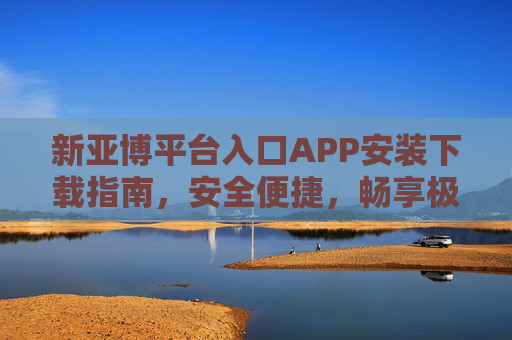 新亚博平台入口APP安装下载指南，安全便捷，畅享极致移动体验，新亚博APP安装下载指南，安全便捷，畅享极致移动体验