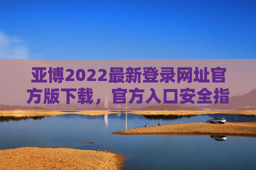亚博2022最新登录网址官方版下载，官方入口安全指南，亚博2022官方版下载入口安全指南