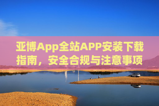亚博App全站APP安装下载指南，安全合规与注意事项，亚博App全站APP安装下载指南，安全合规与注意事项