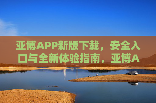 亚博APP新版下载，安全入口与全新体验指南，亚博APP新版下载，安全入口与全新体验指南