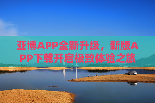 亚博APP全新升级，新版APP下载开启极致体验之旅，亚博APP全新升级 下载开启极致体验