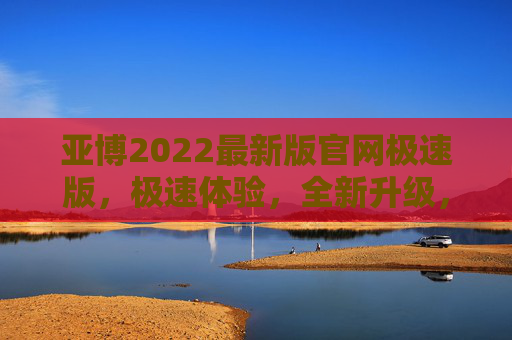 亚博2022最新版官网极速版，极速体验，全新升级，亚博2022最新版官网极速版，极速体验全新升级