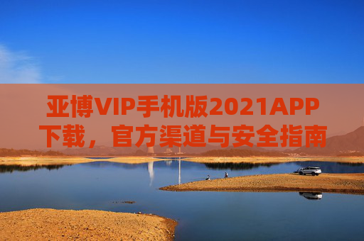 亚博VIP手机版2021APP下载，官方渠道与安全指南，亚博VIP手机版APP下载官方渠道与安全指南