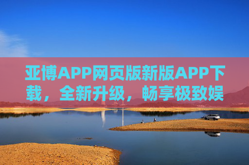 亚博APP网页版新版APP下载，全新升级，畅享极致娱乐体验，亚博APP新版下载，全新升级，畅享极致娱乐体验