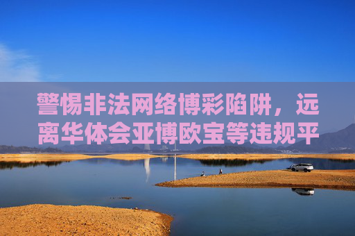 警惕非法网络博彩陷阱，远离华体会亚博欧宝等违规平台，警惕非法网络博彩陷阱，远离华体会亚博欧宝等违规平台