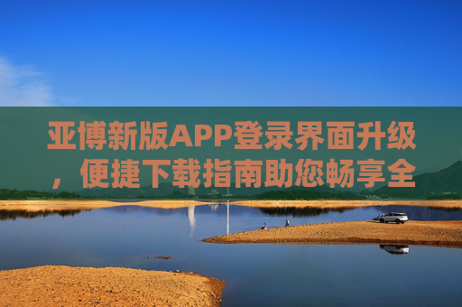 亚博新版APP登录界面升级，便捷下载指南助您畅享全新体验，亚博新版APP登录界面升级 便捷下载指南助您畅享全新体验