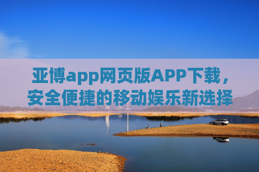 亚博app网页版APP下载，安全便捷的移动娱乐新选择，亚博app网页版APP下载，安全便捷的移动娱乐新选择