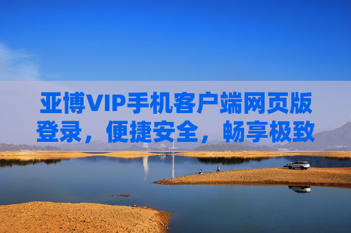 亚博VIP手机客户端网页版登录，便捷安全，畅享极致娱乐体验，亚博VIP手机客户端网页版登录，便捷安全，畅享极致娱乐