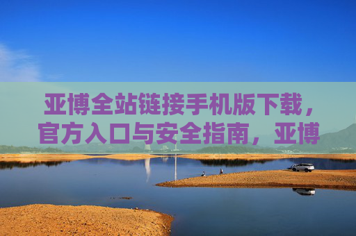 亚博全站链接手机版下载，官方入口与安全指南，亚博全站链接手机版下载，官方入口与安全指南