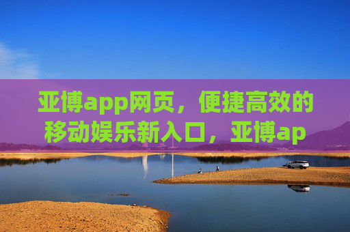 亚博app网页，便捷高效的移动娱乐新入口，亚博app网页，便捷高效的移动娱乐新入口
