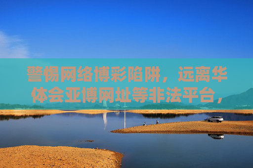 警惕网络博彩陷阱，远离华体会亚博网址等非法平台，警惕网络博彩陷阱，远离华体会亚博等非法平台