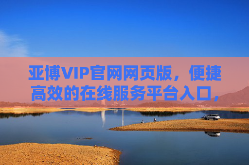 亚博VIP官网网页版，便捷高效的在线服务平台入口，亚博VIP官网网页版，便捷高效的在线服务平台入口