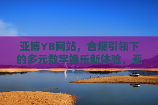 亚博YB网站，合规引领下的多元数字娱乐新体验，亚博YB网站，合规引领多元数字娱乐新体验