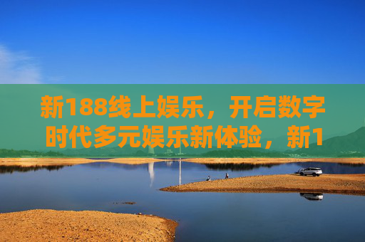 新188线上娱乐，开启数字时代多元娱乐新体验，新188线上娱乐，开启数字时代多元娱乐新体验