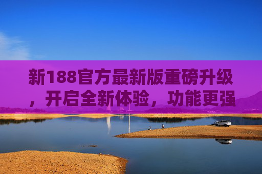 新188官方最新版重磅升级，开启全新体验，功能更强大、更安全，新188官方最新版重磅升级，功能更强大更安全，开启全新体验
