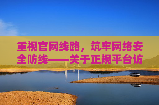 重视官网线路，筑牢网络安全防线——关于正规平台访问的重要性，正规平台访问，筑牢网络安全防线的官网线路保障