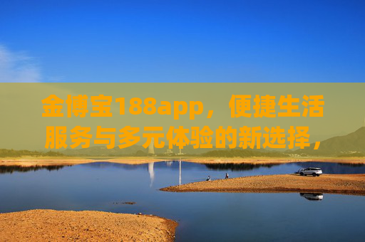 金博宝188app，便捷生活服务与多元体验的新选择，金博宝188app，便捷生活服务与多元体验的新选择