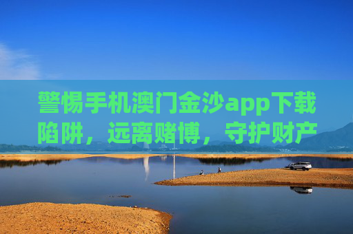 警惕手机澳门金沙app下载陷阱，远离赌博，守护财产安全，警惕手机澳门金沙app下载陷阱，远离赌博守护财产安全