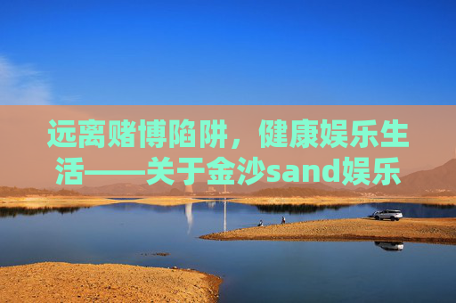 远离赌博陷阱，健康娱乐生活——关于金沙sand娱乐场官网的警示，警惕金沙sand娱乐场官网，远离赌博陷阱，守护健康娱乐