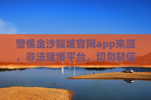 警惕金沙娱城官网app来源，非法赌博平台，切勿轻信，警惕金沙娱城官网app，非法赌博平台，切勿轻信